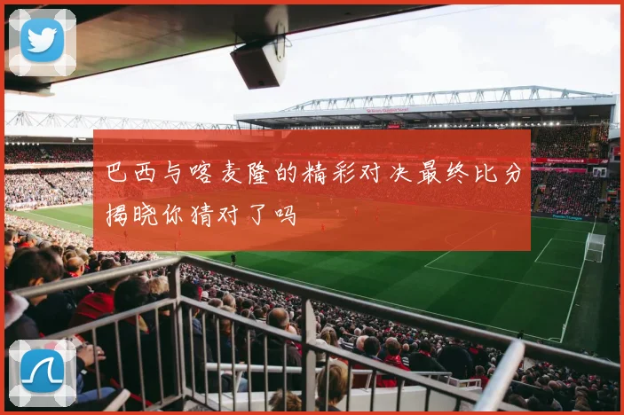 巴西与喀麦隆的精彩对决最终比分揭晓你猜对了吗