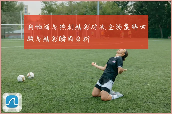 利物浦与热刺精彩对决全场集锦回顾与精彩瞬间分析