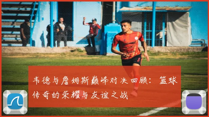 韦德与詹姆斯巅峰对决回顾：篮球传奇的荣耀与友谊之战