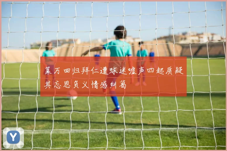 莱万回归拜仁遭球迷嘘声四起质疑其忘恩负义情感纠葛