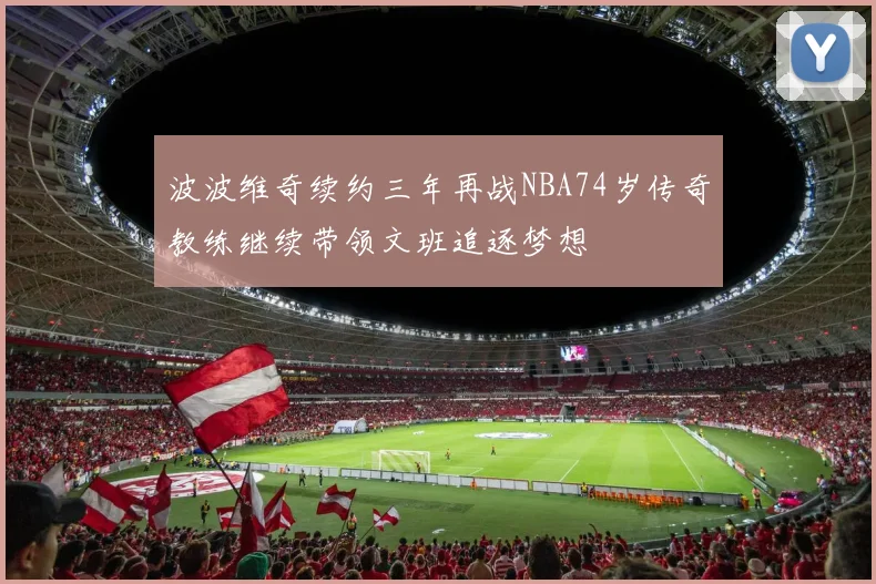 波波维奇续约三年再战NBA74岁传奇教练继续带领文班追逐梦想