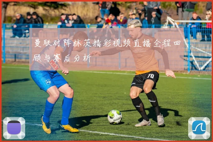 曼联对阵林茨精彩视频直播全程回顾与赛后分析