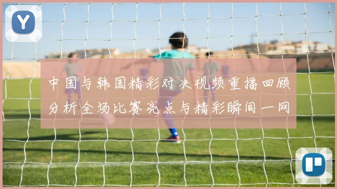 中国与韩国精彩对决视频重播回顾分析全场比赛亮点与精彩瞬间一网打尽