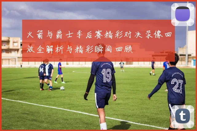 火箭与爵士季后赛精彩对决录像回放全解析与精彩瞬间回顾