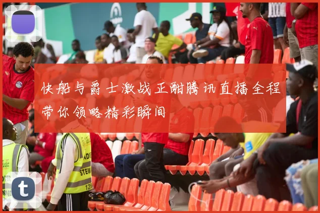 快船与爵士激战正酣腾讯直播全程带你领略精彩瞬间